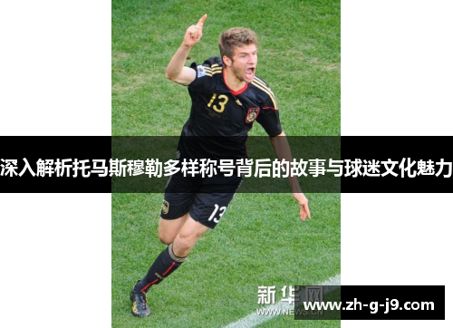 深入解析托马斯穆勒多样称号背后的故事与球迷文化魅力