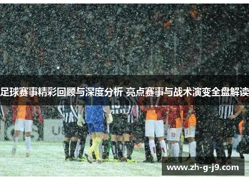 足球赛事精彩回顾与深度分析 亮点赛事与战术演变全盘解读
