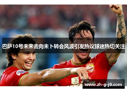 巴萨10号未来去向未卜转会风波引发热议球迷热切关注