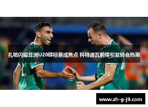 扎哈闪耀非洲U20锦标赛成焦点 科特迪瓦前锋引发转会热潮