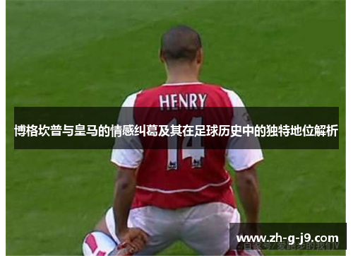 博格坎普与皇马的情感纠葛及其在足球历史中的独特地位解析 博格坎普与皇马的情感纠葛及其在足球历史中的独特地位解析