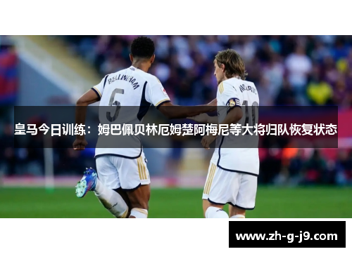 皇马今日训练：姆巴佩贝林厄姆楚阿梅尼等大将归队恢复状态
