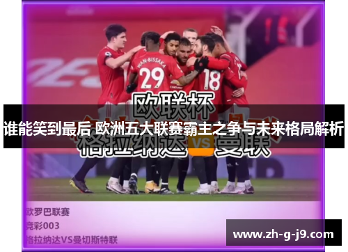 谁能笑到最后 欧洲五大联赛霸主之争与未来格局解析