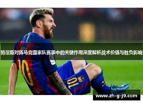 努涅斯对阵马竞国家队赛事中的关键作用深度解析战术价值与胜负影响 努涅斯对阵马竞国家队赛事中的关键作用深度解析战术价值与胜负影响