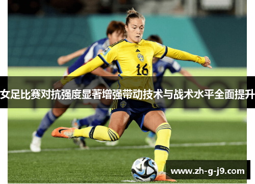 女足比赛对抗强度显著增强带动技术与战术水平全面提升 女足比赛对抗强度显著增强带动技术与战术水平全面提升