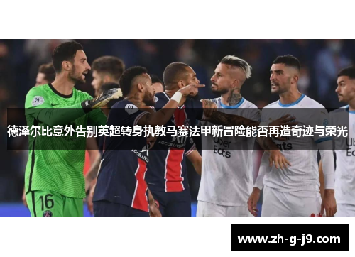 德泽尔比意外告别英超转身执教马赛法甲新冒险能否再造奇迹与荣光 德泽尔比意外告别英超转身执教马赛法甲新冒险能否再造奇迹与荣光