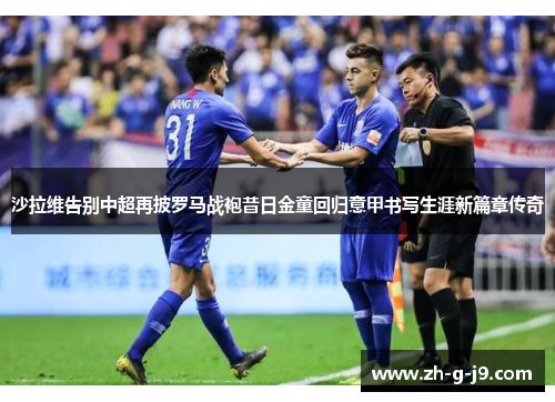 沙拉维告别中超再披罗马战袍昔日金童回归意甲书写生涯新篇章传奇 沙拉维告别中超再披罗马战袍昔日金童回归意甲书写生涯新篇章传奇