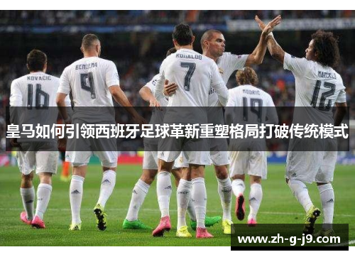 皇马如何引领西班牙足球革新重塑格局打破传统模式