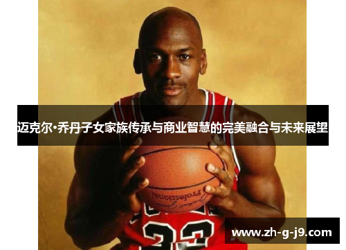 迈克尔·乔丹子女家族传承与商业智慧的完美融合与未来展望
