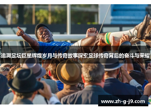 追溯足坛巨星辉煌岁月与传奇故事探索足球传奇背后的奋斗与荣耀 追溯足坛巨星辉煌岁月与传奇故事探索足球传奇背后的奋斗与荣耀