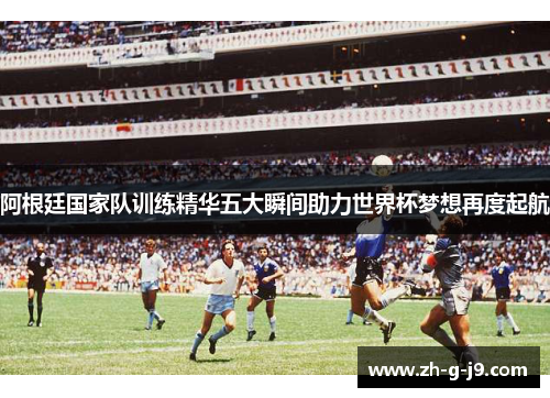 阿根廷国家队训练精华五大瞬间助力世界杯梦想再度起航 阿根廷国家队训练精华五大瞬间助力世界杯梦想再度起航