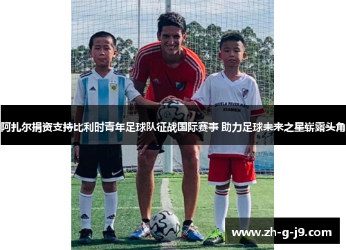 阿扎尔捐资支持比利时青年足球队征战国际赛事 助力足球未来之星崭露头角 阿扎尔捐资支持比利时青年足球队征战国际赛事 助力足球未来之星崭露头角