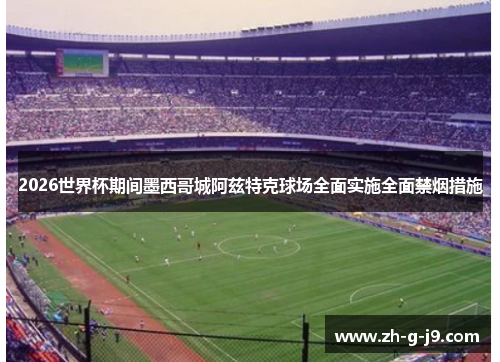 2026世界杯期间墨西哥城阿兹特克球场全面实施全面禁烟措施 2026世界杯期间墨西哥城阿兹特克球场全面实施全面禁烟措施