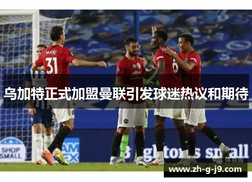 乌加特正式加盟曼联引发球迷热议和期待 乌加特正式加盟曼联引发球迷热议和期待